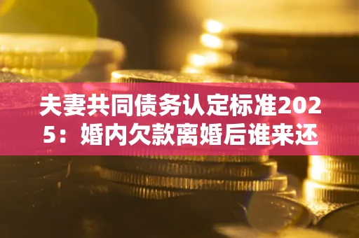 北京夫妻共同债务认定标准2025：婚内欠款离婚后谁来还？