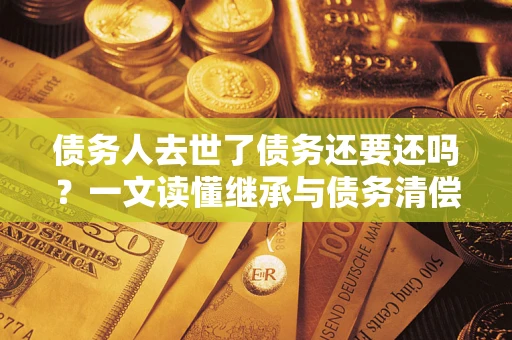 北京债务人去世了债务还要还吗？一文读懂继承与债务清偿